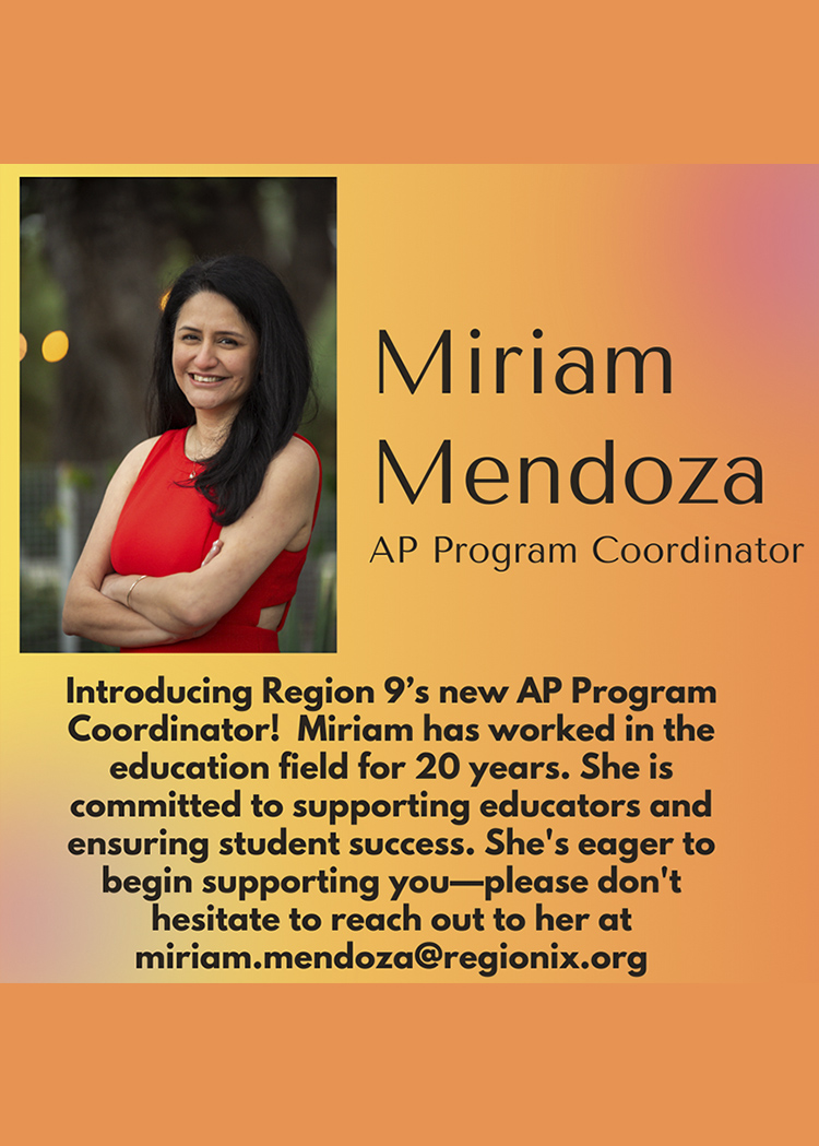 Miriam Mendoza, AP Program Coordinator - Introducing Region 9's new AP Program Coordinator! Miriam has worked in the education field for 20 years. She is committed to supporting educators and ensuring student success. She's eager to begin supporting you-please don't hesitate to reach out to her.